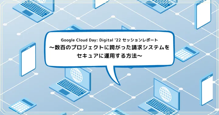 Google Cloud Day: Digital '22 セッションレポート 〜数百のプロジェクトに跨がった請求システムをセキュアに運用する方法〜